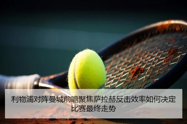 利物浦对阵曼城前瞻聚焦萨拉赫反击效率如何决定比赛最终走势
